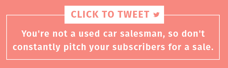 You're not a used car salesman, so don't constantly pitch your subscribers for a sale.