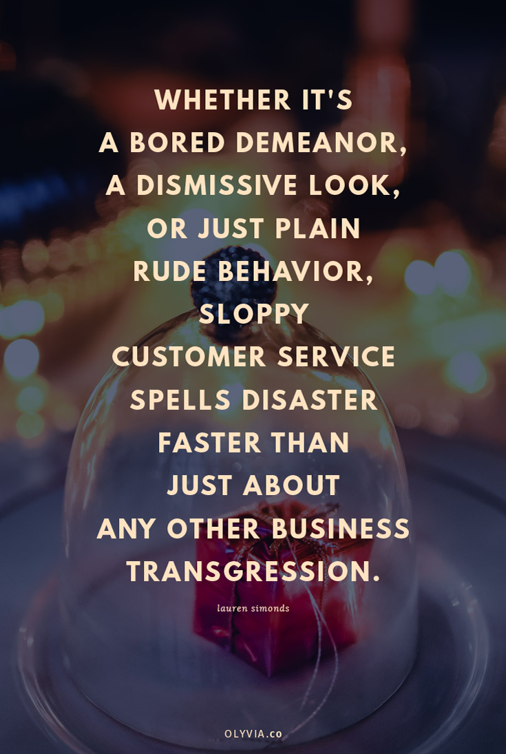 Whether it's a bored demeanor, a dismissive look, or just plain rude behavior, sloppy customer service spells disaster faster than just about any other business transgression. - Lauren Simonds (Click to read more customer service quotes for small business owners + creatives!)